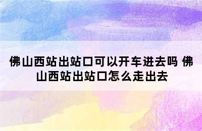 佛山西站出站口可以开车进去吗 佛山西站出站口怎么走出去